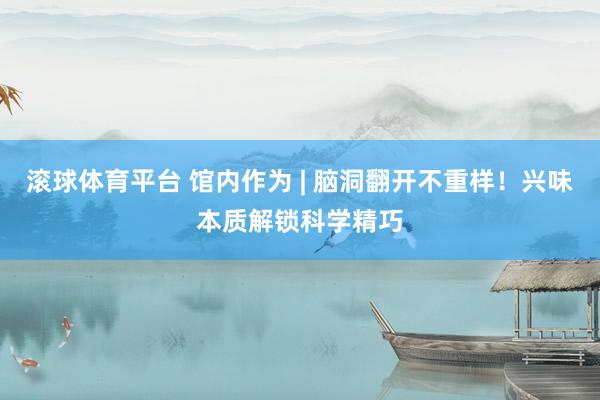 滚球体育平台 馆内作为 | 脑洞翻开不重样！兴味本质解锁科学精巧