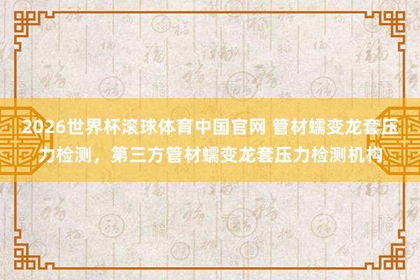 2026世界杯滚球体育中国官网 管材蠕变龙套压力检测，第三方管材蠕变龙套压力检测机构