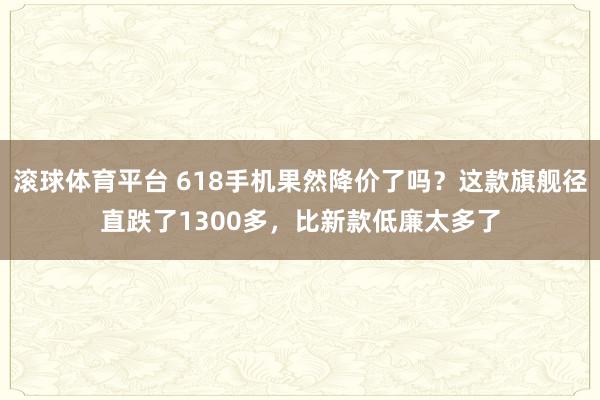 滚球体育平台 618手机果然降价了吗？这款旗舰径直跌了1300多，比新款低廉太多了