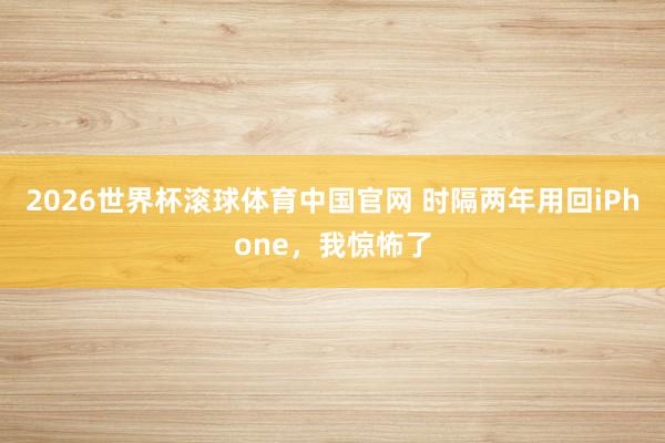 2026世界杯滚球体育中国官网 时隔两年用回iPhone，我惊怖了