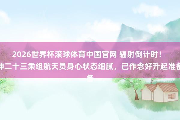 2026世界杯滚球体育中国官网 辐射倒计时！ 神二十三乘组航天员身心状态细腻，已作念好升起准备