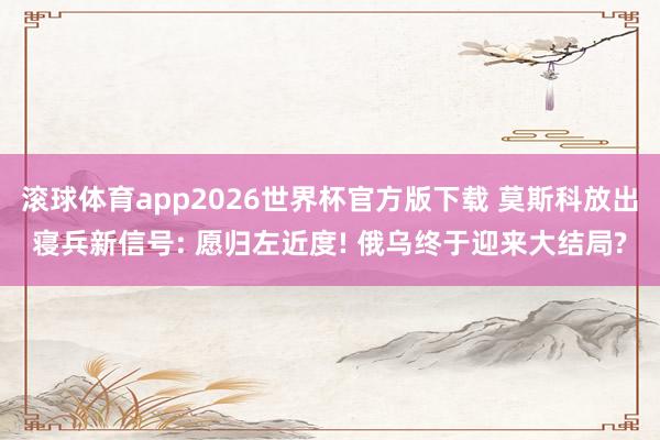 滚球体育app2026世界杯官方版下载 莫斯科放出寝兵新信号: 愿归左近度! 俄乌终于迎来大结局?
