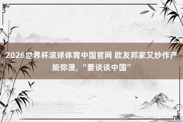 2026世界杯滚球体育中国官网 欧友邦家又炒作产能弥漫， “要谈谈中国”