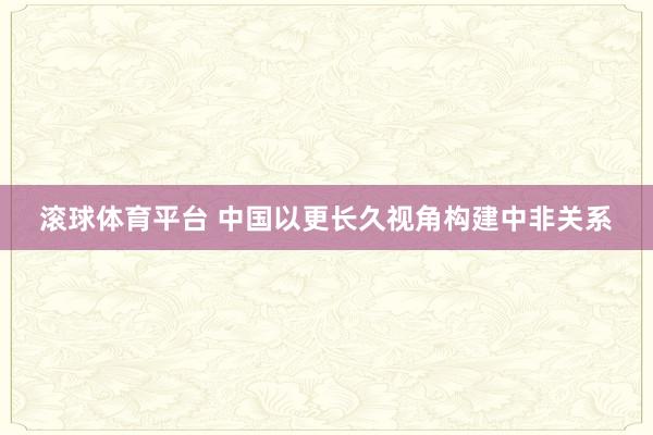 滚球体育平台 中国以更长久视角构建中非关系