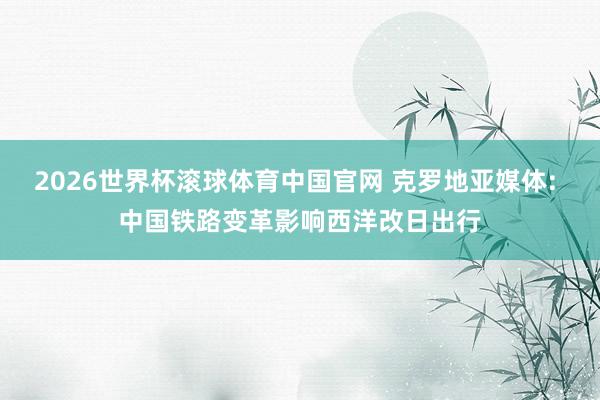 2026世界杯滚球体育中国官网 克罗地亚媒体: 中国铁路变革影响西洋改日出行
