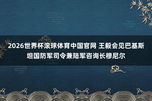 2026世界杯滚球体育中国官网 王毅会见巴基斯坦国防军司令兼陆军咨询长穆尼尔