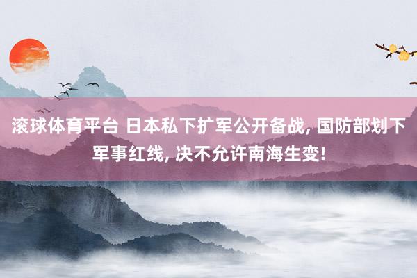 滚球体育平台 日本私下扩军公开备战， 国防部划下军事红线， 决不允许南海生变!