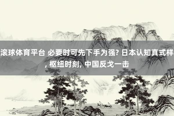 滚球体育平台 必要时可先下手为强? 日本认知真式样， 枢纽时刻， 中国反戈一击