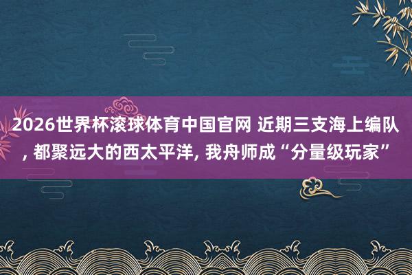2026世界杯滚球体育中国官网 近期三支海上编队， 都聚远大的西太平洋， 我舟师成“分量级玩家”