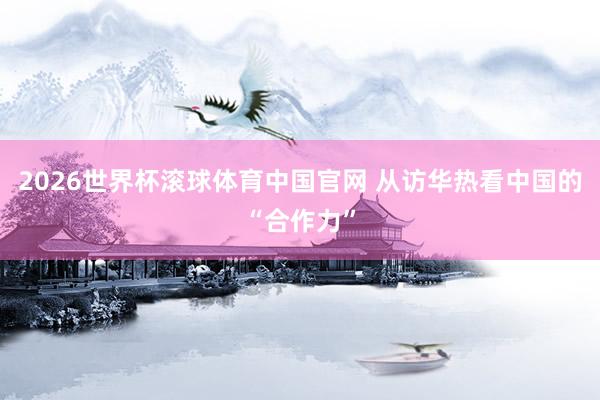 2026世界杯滚球体育中国官网 从访华热看中国的“合作力”