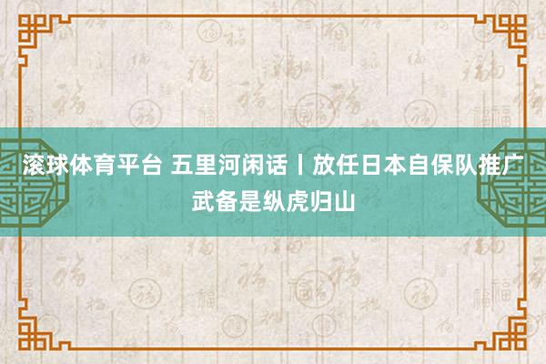 滚球体育平台 五里河闲话丨放任日本自保队推广武备是纵虎归山