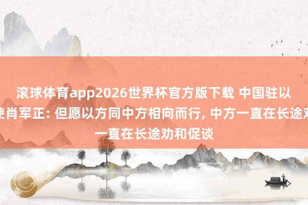 滚球体育app2026世界杯官方版下载 中国驻以色列大使肖军正: 但愿以方同中方相向而行， 中方一直在长途劝和促谈