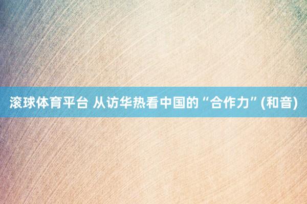 滚球体育平台 从访华热看中国的“合作力”(和音)