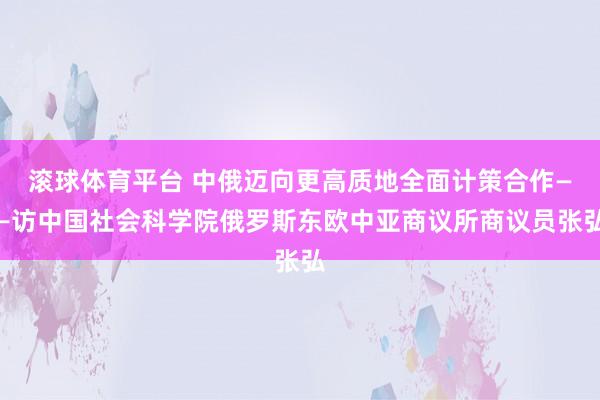 滚球体育平台 中俄迈向更高质地全面计策合作——访中国社会科学院俄罗斯东欧中亚商议所商议员张弘