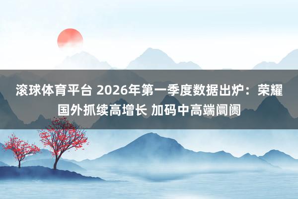 滚球体育平台 2026年第一季度数据出炉：荣耀国外抓续高增长 加码中高端阛阓