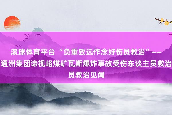 滚球体育平台 “负重致远作念好伤员救治”——山西通洲集团谛视峪煤矿瓦斯爆炸事故受伤东谈主员救治见闻