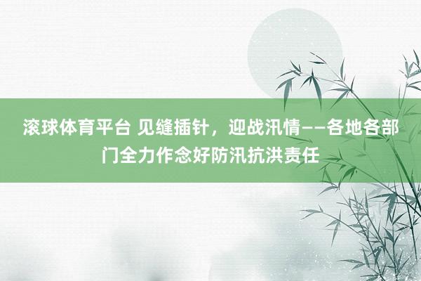 滚球体育平台 见缝插针，迎战汛情——各地各部门全力作念好防汛抗洪责任