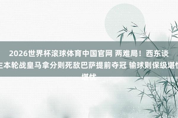2026世界杯滚球体育中国官网 两难局！西东谈主本轮战皇马拿分则死敌巴萨提前夺冠 输球则保级堪忧