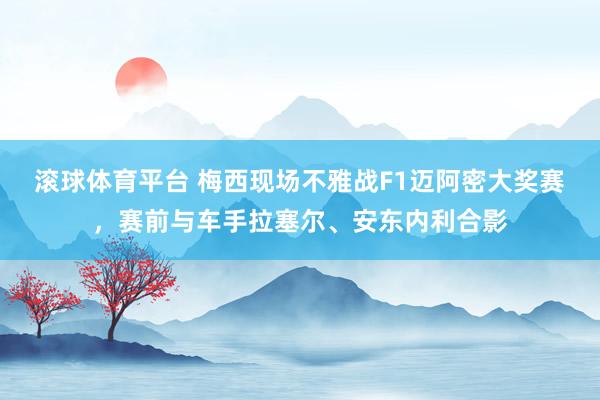 滚球体育平台 梅西现场不雅战F1迈阿密大奖赛，赛前与车手拉塞尔、安东内利合影