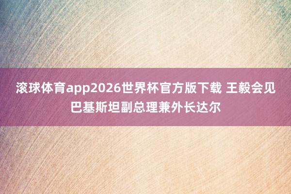 滚球体育app2026世界杯官方版下载 王毅会见巴基斯坦副总理兼外长达尔