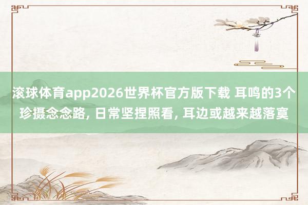 滚球体育app2026世界杯官方版下载 耳鸣的3个珍摄念念路， 日常坚捏照看， 耳边或越来越落寞