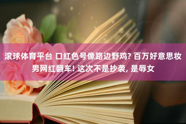 滚球体育平台 口红色号像路边野鸡? 百万好意思妆男网红翻车! 这次不是抄袭， 是辱女