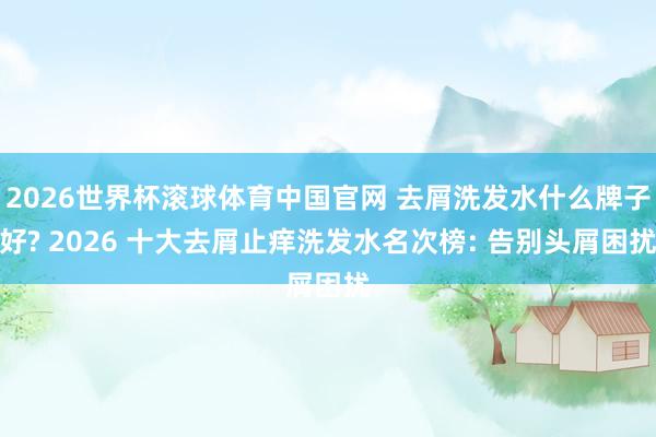 2026世界杯滚球体育中国官网 去屑洗发水什么牌子好? 2026 十大去屑止痒洗发水名次榜: 告别头屑困扰