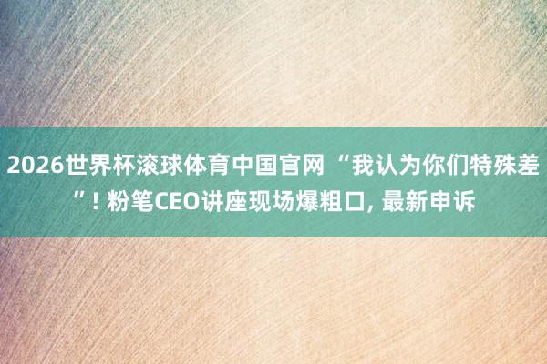 2026世界杯滚球体育中国官网 “我认为你们特殊差”! 粉笔CEO讲座现场爆粗口