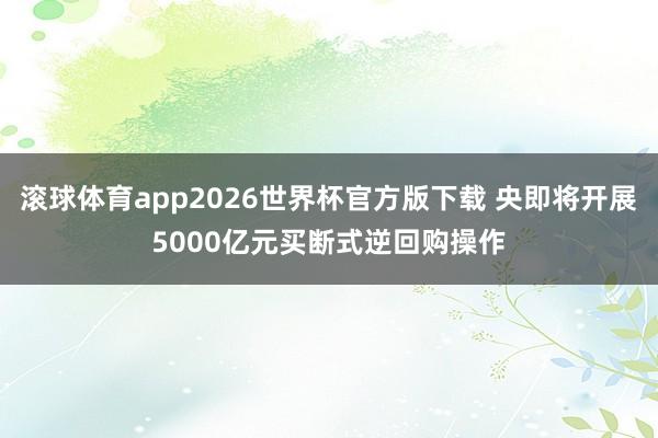 滚球体育app2026世界杯官方版下载 央即将开展5000亿元买断式逆回购操作
