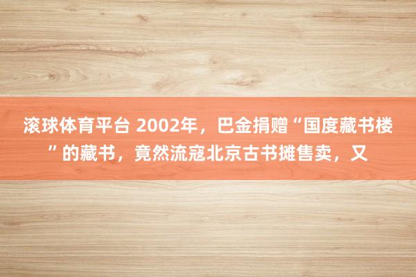 滚球体育平台 2002年，巴金捐赠“国度藏书楼”的藏书，竟然流寇北京古书摊售卖，又