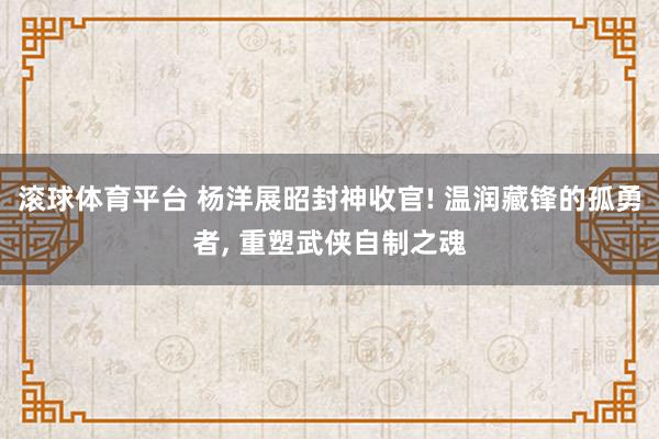 滚球体育平台 杨洋展昭封神收官! 温润藏锋的孤勇者， 重塑武侠自制之魂