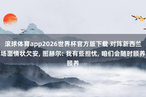 滚球体育app2026世界杯官方版下载 对阵新西兰场面情状欠安， 图赫尔: 我有些担忧， 咱们会随时颐养