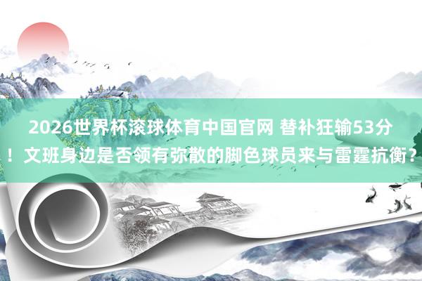 2026世界杯滚球体育中国官网 替补狂输53分！文班身边是否领有弥散的脚色球员来与雷霆抗衡？