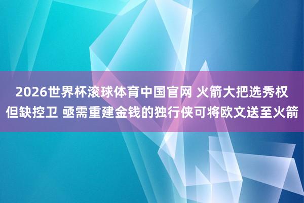 2026世界杯滚球体育中国官网 火箭大把选秀权但缺控卫 亟需重建金钱的独行侠可将欧文送至火箭