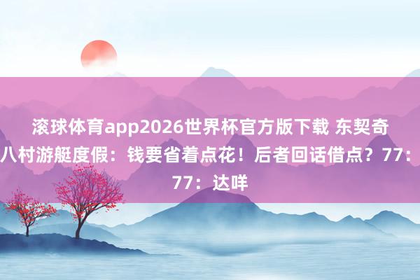 滚球体育app2026世界杯官方版下载 东契奇驳倒八村游艇度假：钱要省着点花！后者回话借点？77：达咩