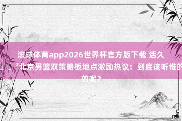 滚球体育app2026世界杯官方版下载 活久见😲北京男篮双策略板地点激励热议：到底该听谁的呢？