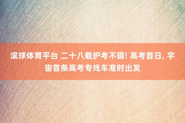 滚球体育平台 二十八载护考不辍! 高考首日， 宇宙首条高考专线车准时出发