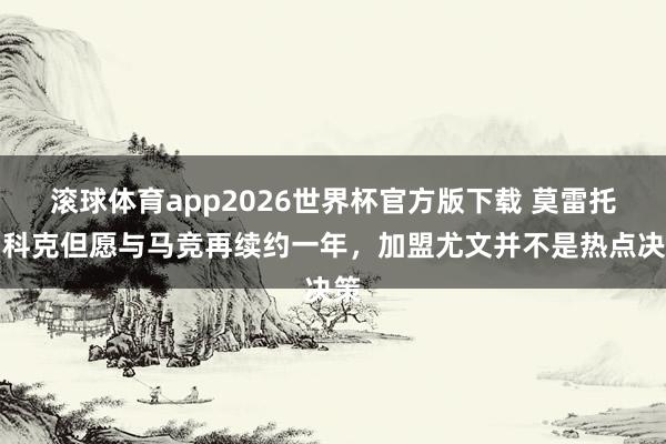 滚球体育app2026世界杯官方版下载 莫雷托：科克但愿与马竞再续约一年，加盟尤文并不是热点决策