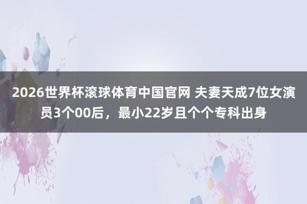 2026世界杯滚球体育中国官网 夫妻天成7位女演员3个00后，最小22岁且个个专科出身