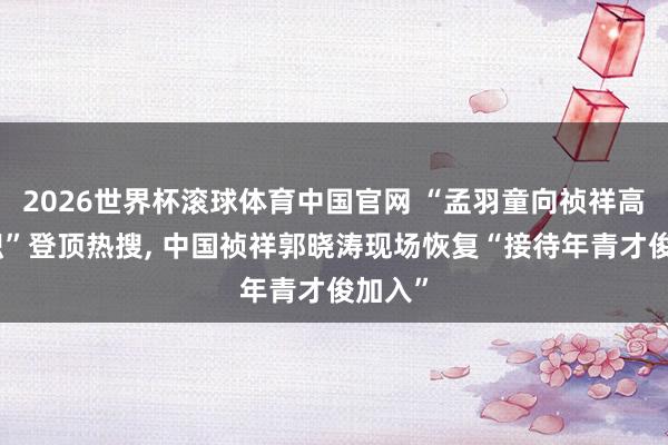2026世界杯滚球体育中国官网 “孟羽童向祯祥高管求职”登顶热搜， 中国祯祥郭晓涛现场恢复“接待年青才俊加入”