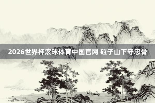 2026世界杯滚球体育中国官网 砬子山下守忠骨