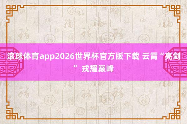 滚球体育app2026世界杯官方版下载 云霄“亮剑” 戎耀巅峰