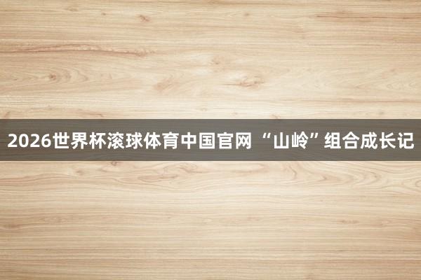 2026世界杯滚球体育中国官网 “山岭”组合成长记
