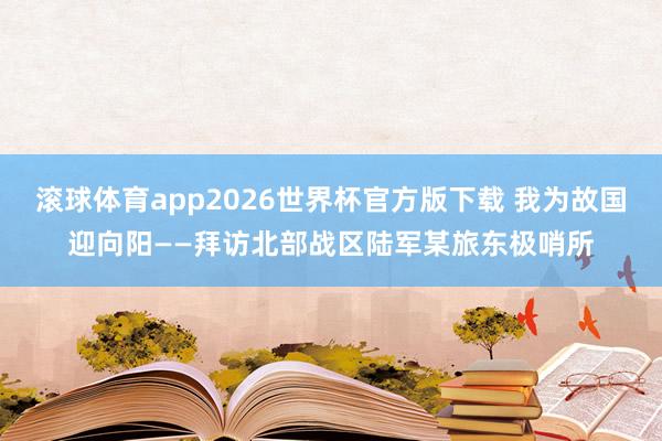 滚球体育app2026世界杯官方版下载 我为故国迎向阳——拜访北部战区陆军某旅东极哨所