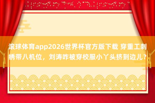 滚球体育app2026世界杯官方版下载 穿重工刺绣带八机位，刘涛咋被穿校服小丫头挤到边儿？