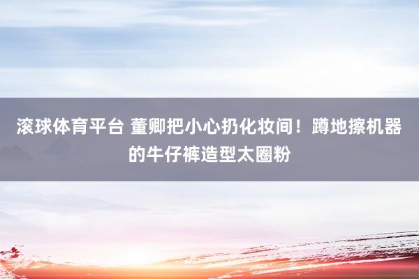 滚球体育平台 董卿把小心扔化妆间!蹲地擦机器的牛仔裤造型太圈粉