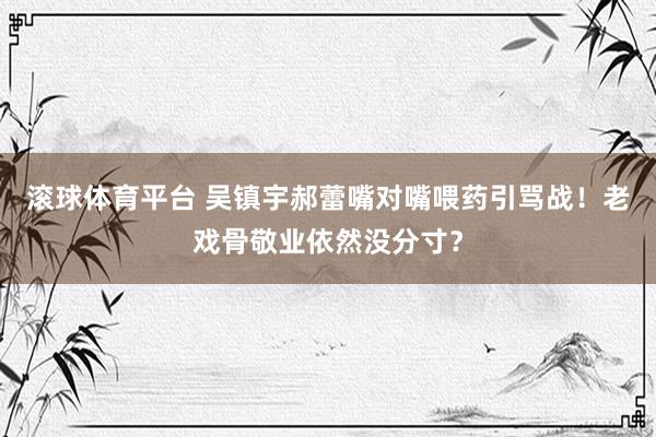 滚球体育平台 吴镇宇郝蕾嘴对嘴喂药引骂战！老戏骨敬业依然没分寸？
