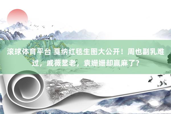 滚球体育平台 戛纳红毯生图大公开！周也副乳难过，戚薇显老，袁姗姗却赢麻了？