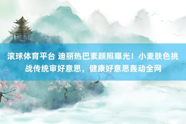 滚球体育平台 迪丽热巴素颜照曝光！小麦肤色挑战传统审好意思，健康好意思轰动全网