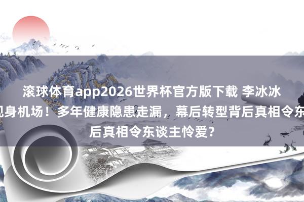 滚球体育app2026世界杯官方版下载 李冰冰素颜憔悴现身机场！多年健康隐患走漏，幕后转型背后真相令东谈主怜爱？